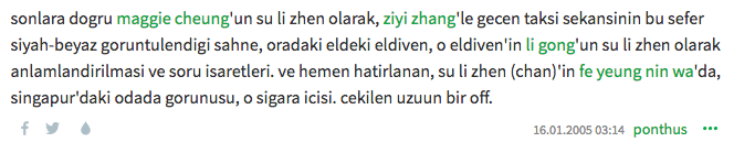 sonlara dogru maggie cheung'un su li zhen olarak, ziyi zhang'le gecen taksi sekansinin bu sefer siyah-beyaz goruntulendigi sahne, oradaki eldeki eldiven, o eldiven'in li gong'un su li zhen olarak anlamlandirilmasi ve soru isaretleri. ve hemen hatirlanan, su li zhen (chan)'in fe yeung nin wa'da, singapur'daki odada gorunusu, o sigara icisi. cekilen uzuun bir off. 16.01.2005 03:14 ponthus