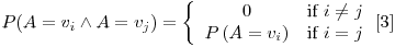 Formula: % MathType!MTEF!2!1!+-
% feaafiart1ev1aaatCvAUfeBSjuyZL2yd9gzLbvyNv2CaerbuLwBLn
% hiov2DGi1BTfMBaeXatLxBI9gBaerbd9wDYLwzYbItLDharqqtubsr
% 4rNCHbGeaGqiVu0Je9sqqrpepC0xbbL8F4rqqrFfpeea0xe9Lq-Jc9
% vqaqpepm0xbba9pwe9Q8fs0-yqaqpepae9pg0FirpepeKkFr0xfr-x
% fr-xb9adbaqaaeGaciGaaiaabeqaamaabaabaaGcbaGaamiuaiaacI
% cacaWGbbGaeyypa0JaamODamaaBaaaleaacaWGPbaabeaakiabgEIi
% zlaadgeacqGH9aqpcaWG2bWaaSbaaSqaaiaadQgaaeqaaOGaaiykai
% abg2da9maaceaabaqbaeqabiGaaaqaaiaaicdaaeaacaqGPbGaaeOz
% aiaabccacaWGPbGaeyiyIKRaamOAaaqaaiaadcfadaqadaqaaiaadg
% eacqGH9aqpcaWG2bWaaSbaaSqaaiaadMgaaeqaaaGccaGLOaGaayzk
% aaaabaGaaeyAaiaabAgacaqGGaGaamyAaiabg2da9iaadQgaaaGaaC
% zcamaadmaabaGaaG4maaGaay5waiaaw2faaaGaay5Eaaaaaa!599B!
\[
P(A = v_i \wedge A = v_j ) = \left\{ {\begin{array}{*{20}c}
0 & {{\text{if }}i \ne j} \\
{P\left( {A = v_i } \right)} & {{\text{if }}i = j} \\
\end{array} & \left[ 3 \right]} \right.
\]